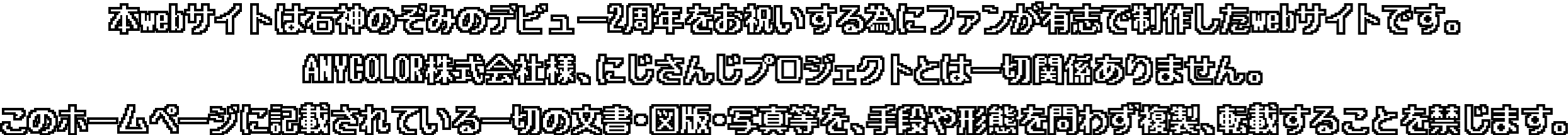 本webサイトは石神のぞみのデビュー2周年をお祝いする為にファンが有志で制作したWebサイトです。ANYCOLOR株式会社様、にじさんじプロジェクトとは一切関係ありません。このホームページに記載されている一切の文書・図版・写真等を、手段や形態を問わず複製、転載することを禁じます。