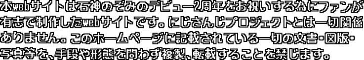 本webサイトは石神のぞみのデビュー2周年をお祝いする為にファンが有志で制作したWebサイトです。ANYCOLOR株式会社様、にじさんじプロジェクトとは一切関係ありません。このホームページに記載されている一切の文書・図版・写真等を、手段や形態を問わず複製、転載することを禁じます。