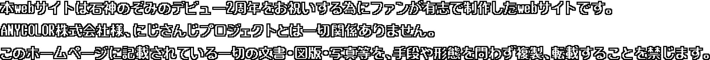 本webサイトは石神のぞみのデビュー2周年をお祝いする為にファンが有志で制作したWebサイトです。ANYCOLOR株式会社様、にじさんじプロジェクトとは一切関係ありません。このホームページに記載されている一切の文書・図版・写真等を、手段や形態を問わず複製、転載することを禁じます。