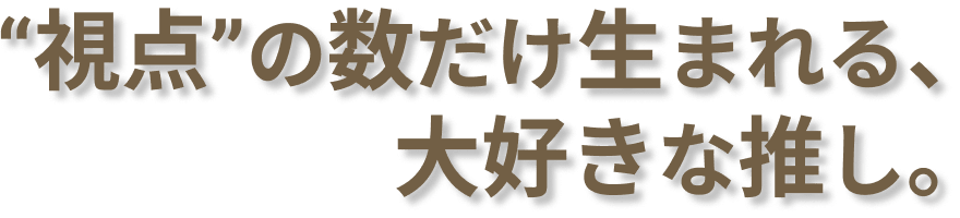 "視点"の数だけ生まれる、大好きな推し。